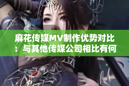 麻花傳媒MV制作優(yōu)勢對比：與其他傳媒公司相比有何特色？