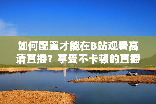 如何配置才能在B站觀看高清直播？享受不卡頓的直播體驗需要哪些設備配置？