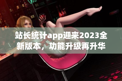 站長(zhǎng)統(tǒng)計(jì)app迎來(lái)2023全新版本，功能升級(jí)再升華