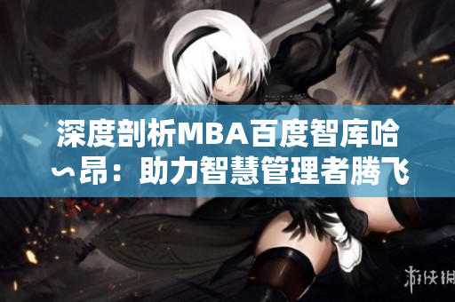 深度剖析MBA百度智庫哈∽昂：助力智慧管理者騰飛