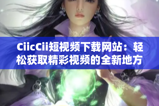 CiicCii短視頻下載網(wǎng)站：輕松獲取精彩視頻的全新地方