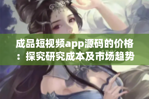 成品短視頻app源碼的價(jià)格：探究研究成本及市場趨勢