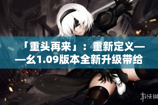 「重頭再來」：重新定義——幺1.09版本全新升級帶給你什么？