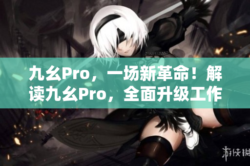 九幺Pro，一場新革命！解讀九幺Pro，全面升級工作效率！