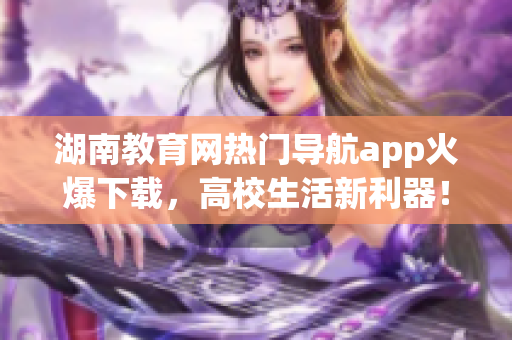 湖南教育網(wǎng)熱門導(dǎo)航app火爆下載，高校生活新利器！