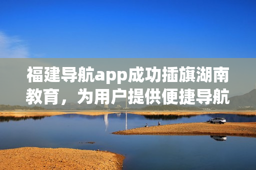 福建導(dǎo)航app成功插旗湖南教育，為用戶提供便捷導(dǎo)航服務(wù)