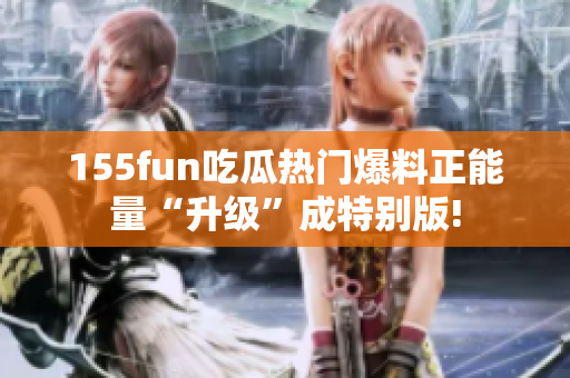 155fun吃瓜熱門爆料正能量“升級”成特別版!