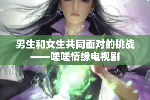 男生和女生共同面對(duì)的挑戰(zhàn)——嗟嗟情緣電視劇