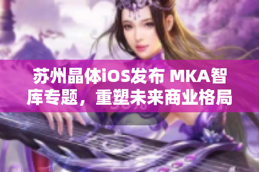 蘇州晶體iOS發(fā)布 MKA智庫專題，重塑未來商業(yè)格局