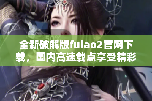 全新破解版fulao2官網(wǎng)下載，國內(nèi)高速載點(diǎn)享受精彩內(nèi)容