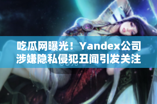 吃瓜網(wǎng)曝光！Yandex公司涉嫌隱私侵犯丑聞引發(fā)關(guān)注