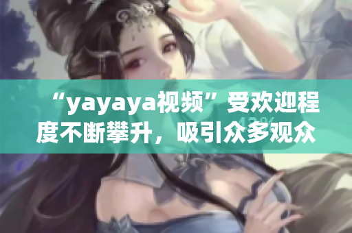 “yayaya視頻”受歡迎程度不斷攀升，吸引眾多觀眾熱議