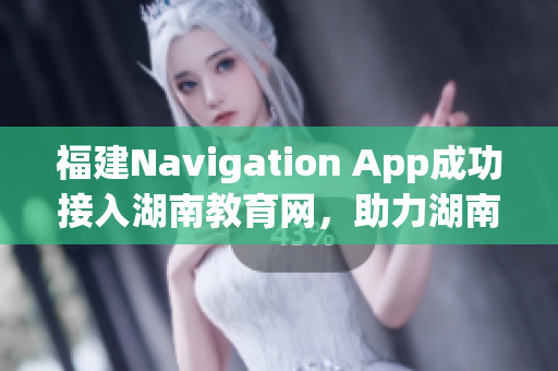 福建Navigation App成功接入湖南教育網，助力湖南教育信息化發(fā)展