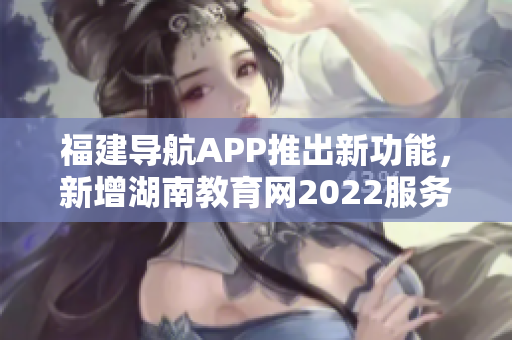 福建導航APP推出新功能，新增湖南教育網2022服務，助力用戶獲取最新教育資訊