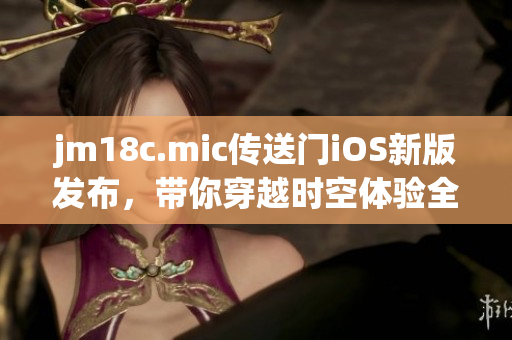 jm18c.mic傳送門iOS新版發(fā)布，帶你穿越時空體驗(yàn)全新世界