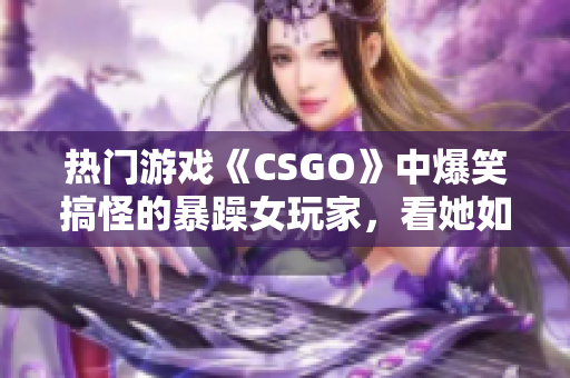 熱門游戲《CSGO》中爆笑搞怪的暴躁女玩家，看她如何化解游戲內挑戰(zhàn)！