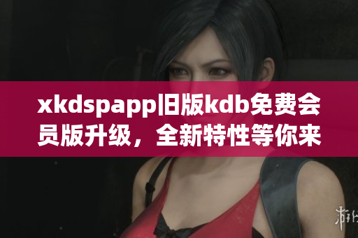 xkdspapp舊版kdb免費(fèi)會員版升級，全新特性等你來體驗(yàn)