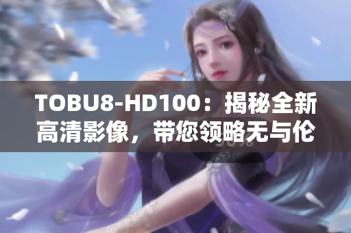 TOBU8-HD100：揭秘全新高清影像，帶您領(lǐng)略無與倫比的視聽盛宴