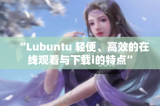 “Lubuntu 輕便、高效的在線觀看與下載i的特點(diǎn)”