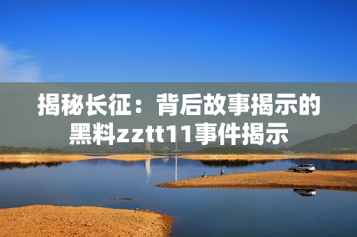 揭秘長征：背后故事揭示的黑料zztt11事件揭示