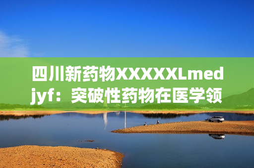 四川新藥物XXXXXLmedjyf：突破性藥物在醫(yī)學(xué)領(lǐng)域掀起革命