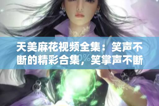 天美麻花視頻全集：笑聲不斷的精彩合集，笑掌聲不斷的精彩幕后大揭秘