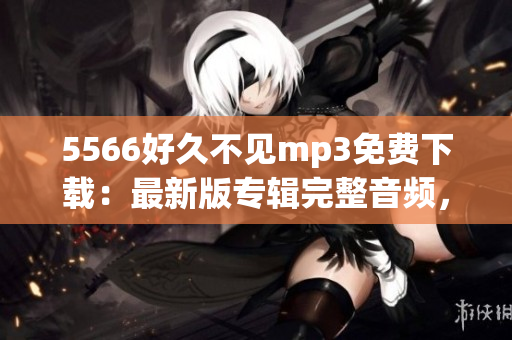 5566好久不見(jiàn)mp3免費(fèi)下載：最新版專(zhuān)輯完整音頻，高音質(zhì)無(wú)損資源分享