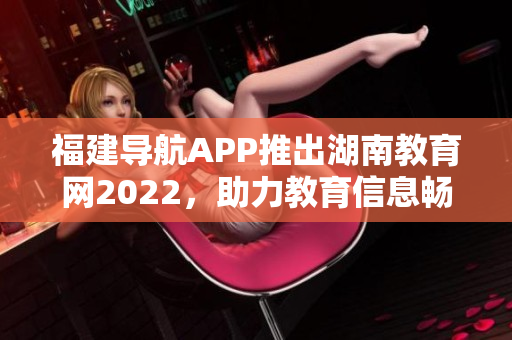 福建導(dǎo)航APP推出湖南教育網(wǎng)2022，助力教育信息暢通 