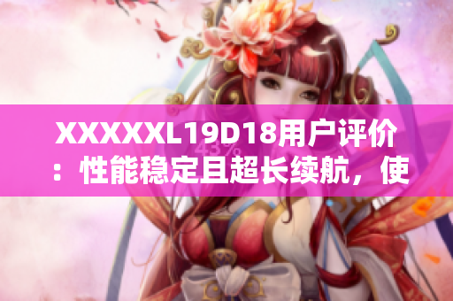 XXXXXL19D18用戶評價(jià)：性能穩(wěn)定且超長續(xù)航，使用體驗(yàn)超乎預(yù)期