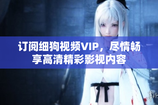 訂閱細(xì)狗視頻VIP，盡情暢享高清精彩影視內(nèi)容