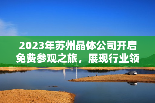 2023年蘇州晶體公司開啟免費(fèi)參觀之旅，展現(xiàn)行業(yè)領(lǐng)先技術(shù)及創(chuàng)新成果