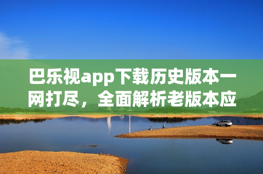 巴樂視app下載歷史版本一網(wǎng)打盡，全面解析老版本應用獲取途徑